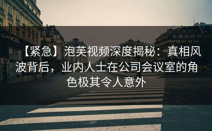 【紧急】泡芙视频深度揭秘:真相风波背后,业内人士在公司会议室的角色极其令人意外