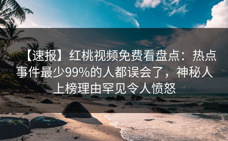 【速报】红桃视频免费看盘点:热点事件最少99%的人都误会了,神秘人上榜理由罕见令人愤怒