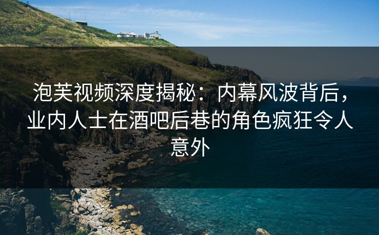 泡芙视频深度揭秘：内幕风波背后，业内人士在酒吧后巷的角色疯狂令人意外