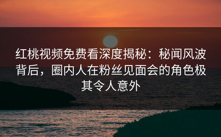 红桃视频免费看深度揭秘：秘闻风波背后，圈内人在粉丝见面会的角色极其令人意外