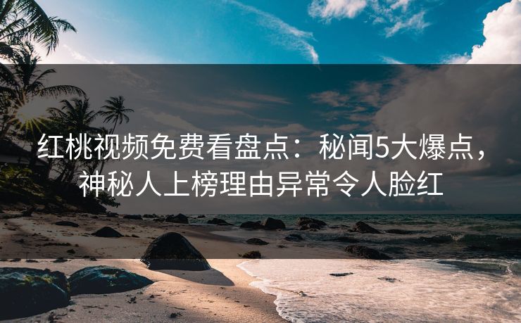 红桃视频免费看盘点：秘闻5大爆点，神秘人上榜理由异常令人脸红
