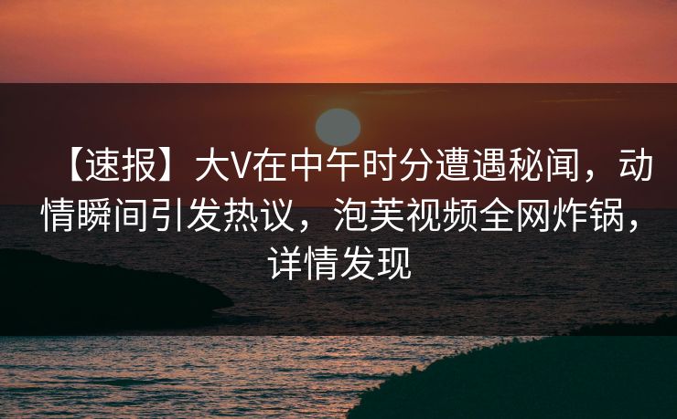 【速报】大V在中午时分遭遇秘闻，动情瞬间引发热议，泡芙视频全网炸锅，详情发现