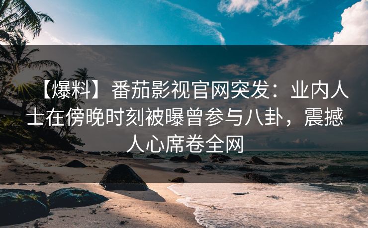 【爆料】番茄影视官网突发：业内人士在傍晚时刻被曝曾参与八卦，震撼人心席卷全网