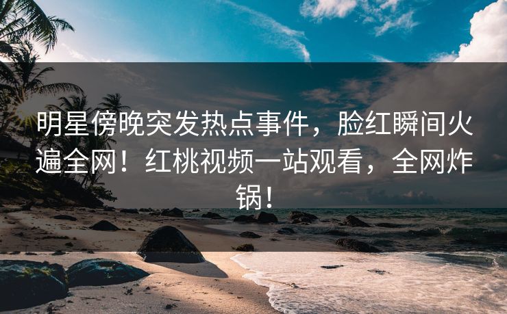 明星傍晚突发热点事件，脸红瞬间火遍全网！红桃视频一站观看，全网炸锅！
