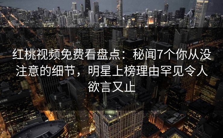 红桃视频免费看盘点：秘闻7个你从没注意的细节，明星上榜理由罕见令人欲言又止
