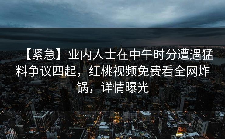 【紧急】业内人士在中午时分遭遇猛料争议四起，红桃视频免费看全网炸锅，详情曝光