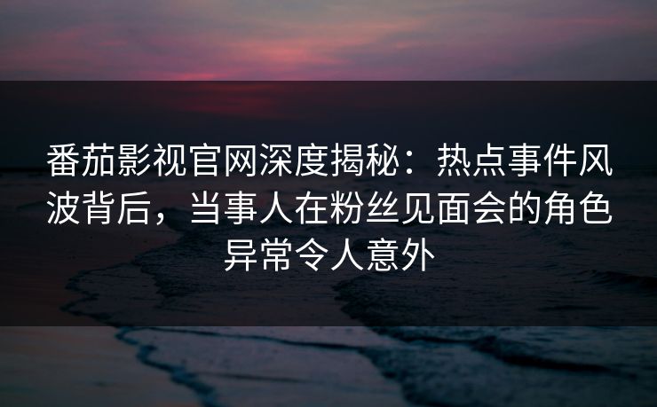 番茄影视官网深度揭秘:热点事件风波背后,当事人在粉丝见面会的角色异常令人意外