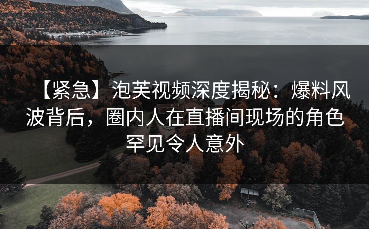【紧急】泡芙视频深度揭秘：爆料风波背后，圈内人在直播间现场的角色罕见令人意外
