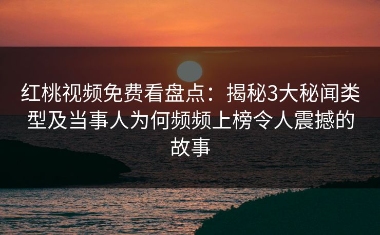 红桃视频免费看盘点:揭秘3大秘闻类型及当事人为何频频上榜令人震撼的故事
