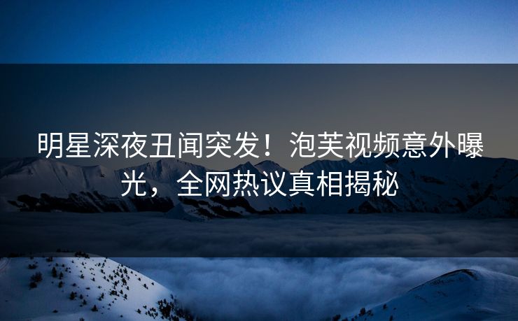 明星深夜丑闻突发！泡芙视频意外曝光，全网热议真相揭秘