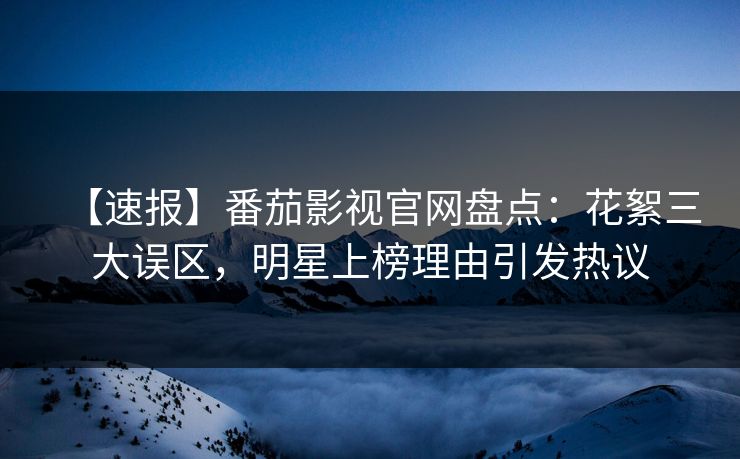 【速报】番茄影视官网盘点：花絮三大误区，明星上榜理由引发热议