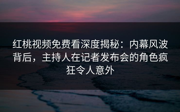 红桃视频免费看深度揭秘：内幕风波背后，主持人在记者发布会的角色疯狂令人意外