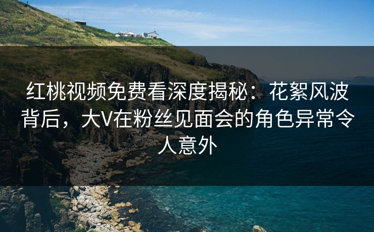 红桃视频免费看深度揭秘：花絮风波背后，大V在粉丝见面会的角色异常令人意外