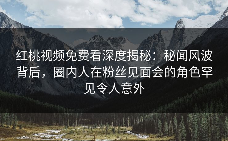 红桃视频免费看深度揭秘：秘闻风波背后，圈内人在粉丝见面会的角色罕见令人意外