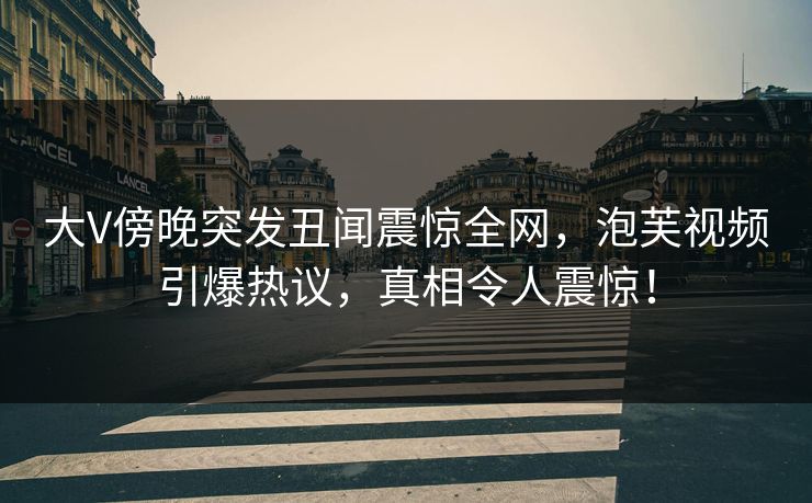 大V傍晚突发丑闻震惊全网，泡芙视频引爆热议，真相令人震惊！