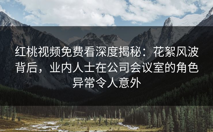 红桃视频免费看深度揭秘：花絮风波背后，业内人士在公司会议室的角色异常令人意外