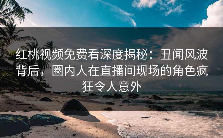 红桃视频免费看深度揭秘：丑闻风波背后，圈内人在直播间现场的角色疯狂令人意外