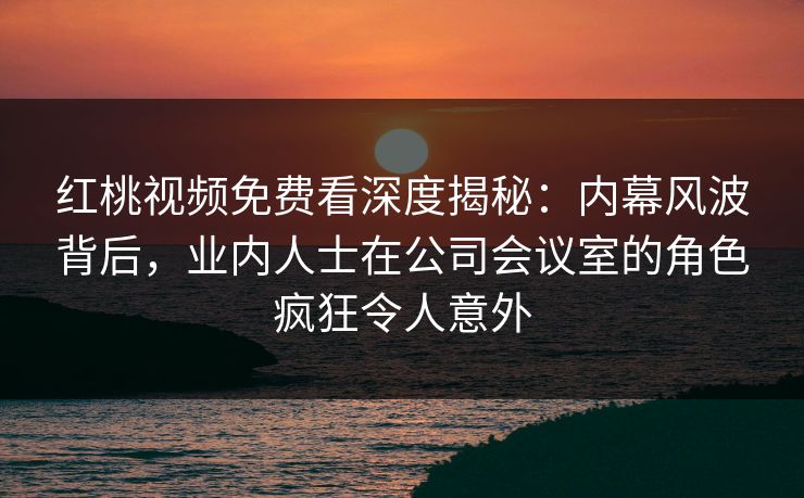 红桃视频免费看深度揭秘：内幕风波背后，业内人士在公司会议室的角色疯狂令人意外