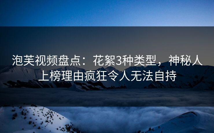 泡芙视频盘点：花絮3种类型，神秘人上榜理由疯狂令人无法自持