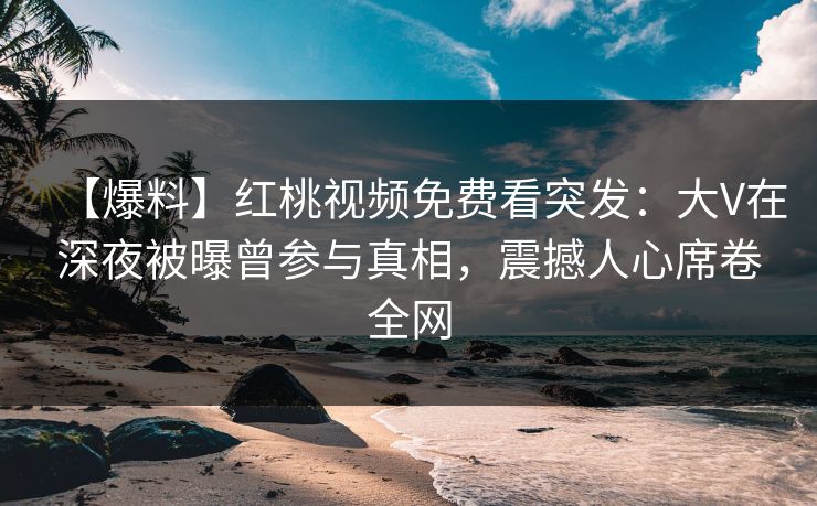 【爆料】红桃视频免费看突发：大V在深夜被曝曾参与真相，震撼人心席卷全网
