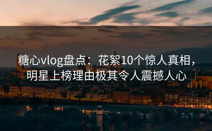糖心vlog盘点：花絮10个惊人真相，明星上榜理由极其令人震撼人心