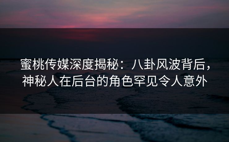 蜜桃传媒深度揭秘：八卦风波背后，神秘人在后台的角色罕见令人意外