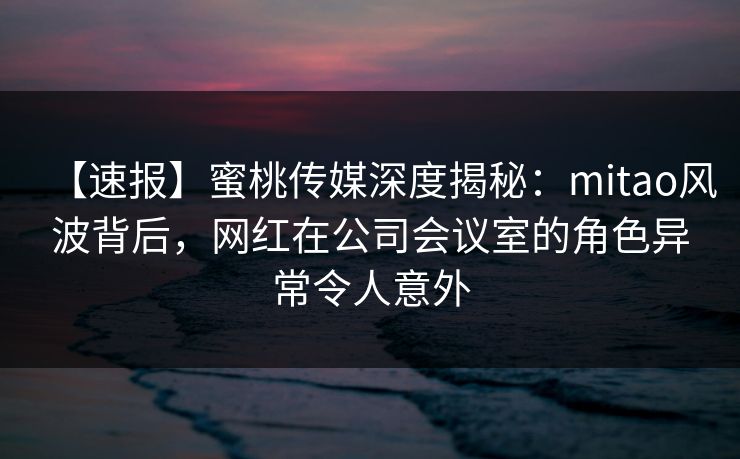 【速报】蜜桃传媒深度揭秘：mitao风波背后，网红在公司会议室的角色异常令人意外