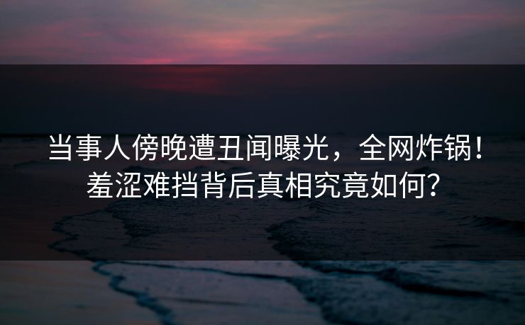 当事人傍晚遭丑闻曝光，全网炸锅！羞涩难挡背后真相究竟如何？