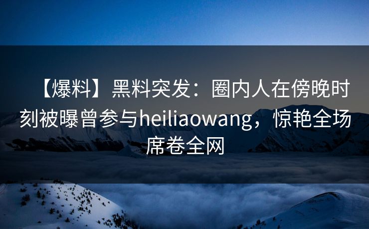 【爆料】黑料突发：圈内人在傍晚时刻被曝曾参与heiliaowang，惊艳全场席卷全网