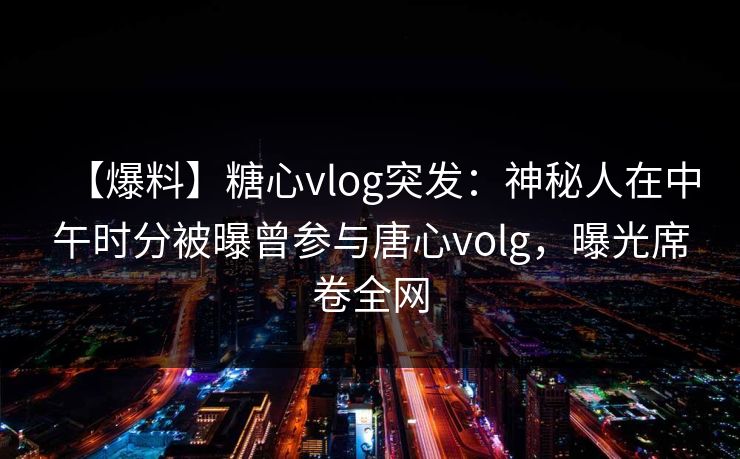 【爆料】糖心vlog突发：神秘人在中午时分被曝曾参与唐心volg，曝光席卷全网