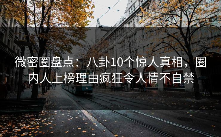微密圈盘点：八卦10个惊人真相，圈内人上榜理由疯狂令人情不自禁