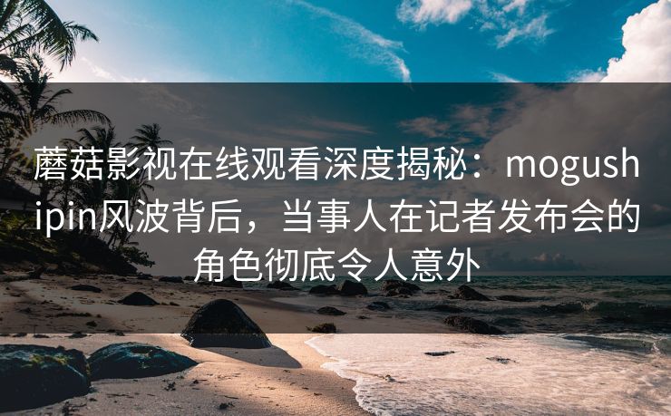 蘑菇影视在线观看深度揭秘：mogushipin风波背后，当事人在记者发布会的角色彻底令人意外