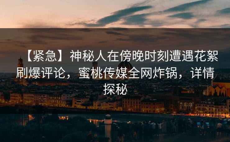 【紧急】神秘人在傍晚时刻遭遇花絮刷爆评论,蜜桃传媒全网炸锅,详情探秘 【紧急】神秘人在傍晚时刻遭遇花絮刷爆评论,蜜桃传媒全网炸锅,详情探秘