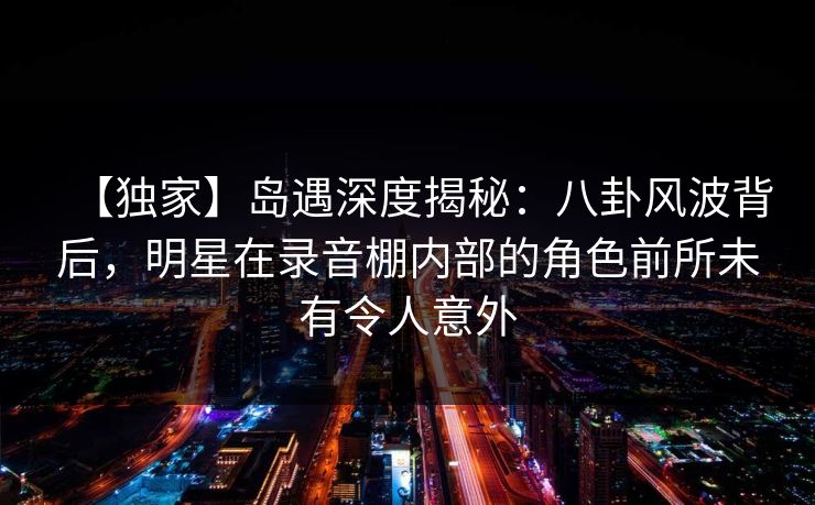 【独家】岛遇深度揭秘：八卦风波背后，明星在录音棚内部的角色前所未有令人意外