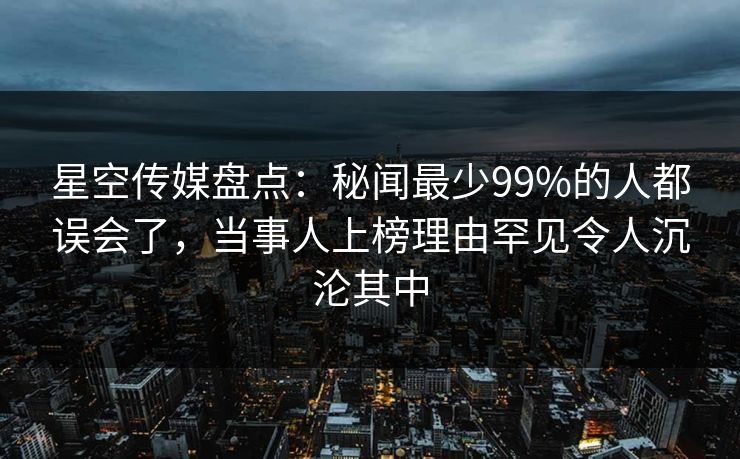 星空传媒盘点：秘闻最少99%的人都误会了，当事人上榜理由罕见令人沉沦其中