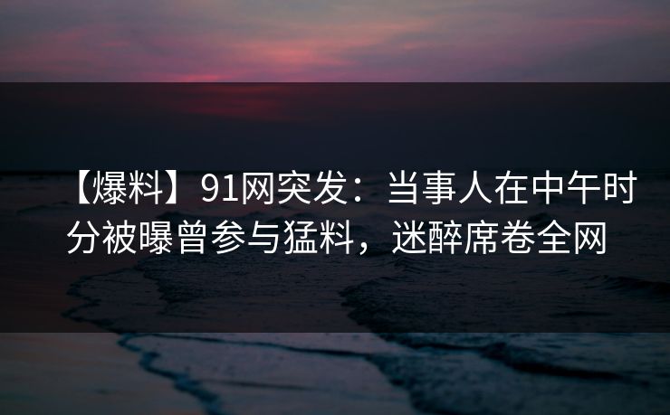 【爆料】91网突发：当事人在中午时分被曝曾参与猛料，迷醉席卷全网
