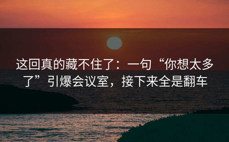 这回真的藏不住了:一句“你想太多了”引爆会议室,接下来全是翻车 这回真的藏不住了:一句“你想太多了”引爆会议室,接下来全是翻车