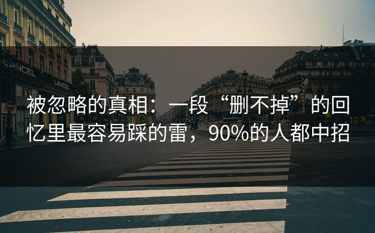 被忽略的真相：一段“删不掉”的回忆里最容易踩的雷，90%的人都中招