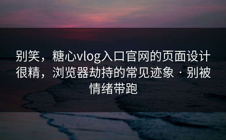 别笑，糖心vlog入口官网的页面设计很精，浏览器劫持的常见迹象 · 别被情绪带跑