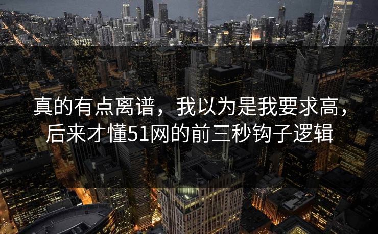 真的有点离谱,我以为是我要求高,后来才懂51网的前三秒钩子逻辑 真的有点离谱,我以为是我要求高,后来才懂51网的前三秒钩子逻辑
