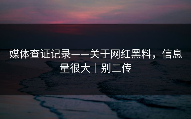 媒体查证记录——关于网红黑料,信息量很大|别二传 媒体查证记录——关于网红黑料,信息量很大|别二传
