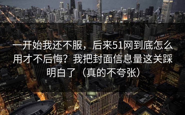 一开始我还不服，后来51网到底怎么用才不后悔？我把封面信息量这关踩明白了（真的不夸张）