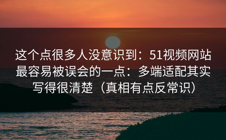 这个点很多人没意识到：51视频网站最容易被误会的一点：多端适配其实写得很清楚（真相有点反常识）