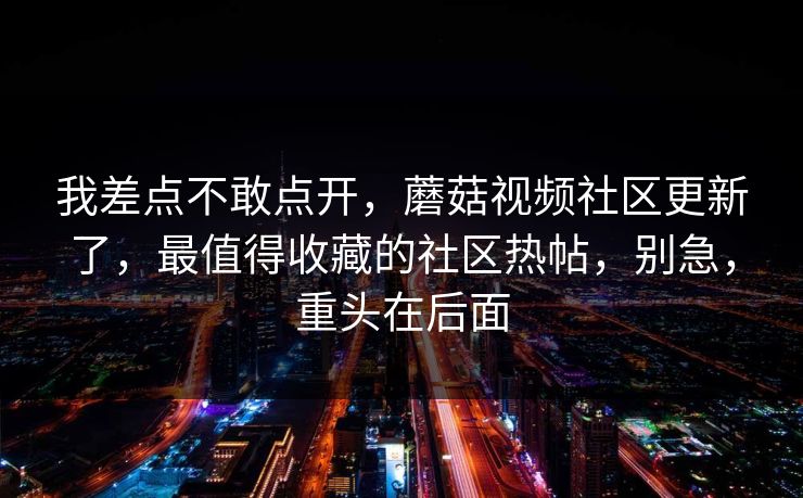 我差点不敢点开，蘑菇视频社区更新了，最值得收藏的社区热帖，别急，重头在后面