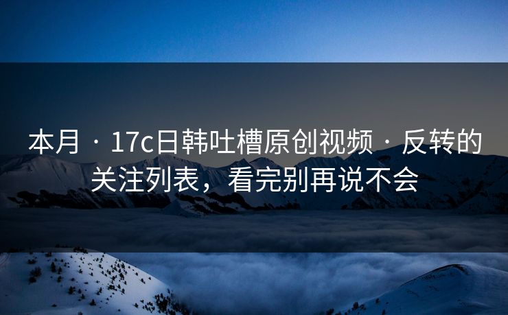 本月 · 17c日韩吐槽原创视频 · 反转的关注列表，看完别再说不会