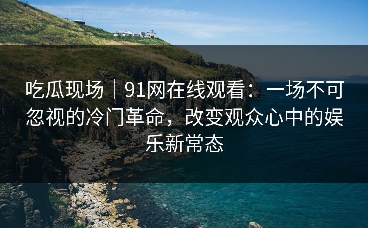 吃瓜现场｜91网在线观看：一场不可忽视的冷门革命，改变观众心中的娱乐新常态
