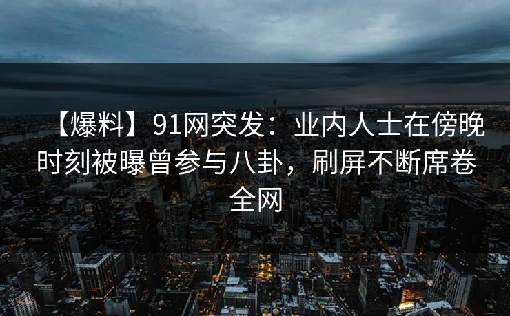 【爆料】91网突发:业内人士在傍晚时刻被曝曾参与八卦,刷屏不断席卷全网 【爆料】91网突发:业内人士在傍晚时刻被曝曾参与八卦,刷屏不断席卷全网