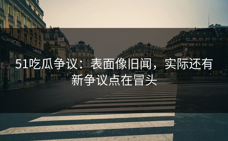 51吃瓜争议：表面像旧闻，实际还有新争议点在冒头